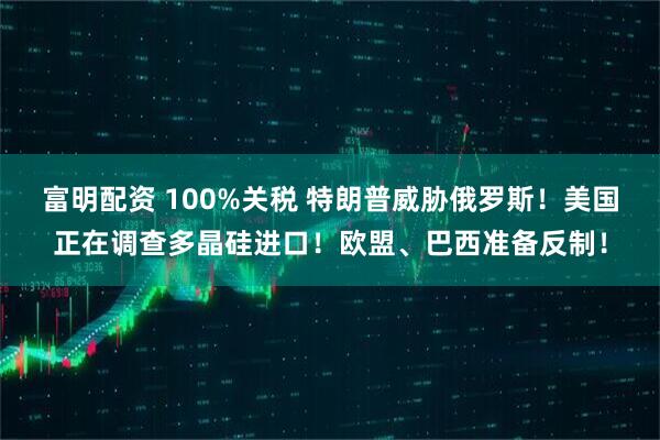 富明配资 100%关税 特朗普威胁俄罗斯！美国正在调查多晶硅进口！欧盟、巴西准备反制！