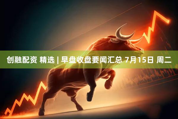 创融配资 精选 | 早盘收盘要闻汇总 7月15日 周二