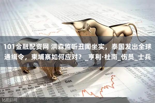 101金融配资网 洪森监听丑闻坐实，泰国发出全球通缉令，柬埔寨如何应对？_亨利·杜南_伤员_士兵