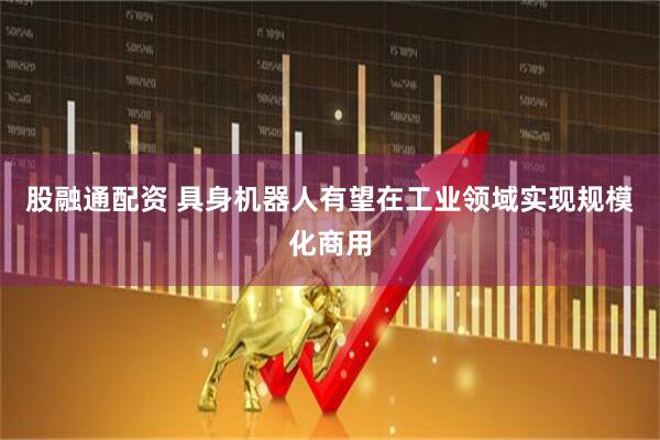 股融通配资 具身机器人有望在工业领域实现规模化商用