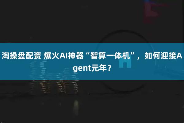 淘操盘配资 爆火AI神器“智算一体机”，如何迎接Agent元年？