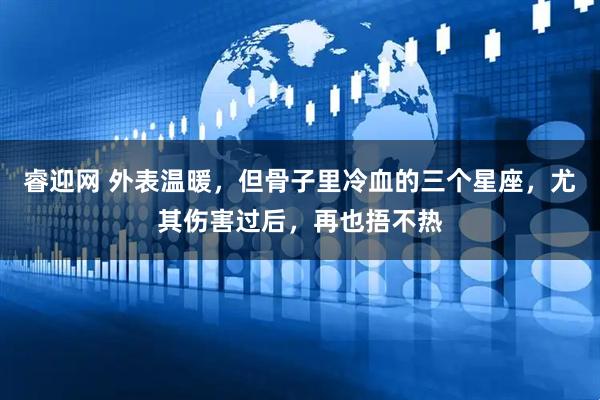 睿迎网 外表温暖，但骨子里冷血的三个星座，尤其伤害过后，再也捂不热