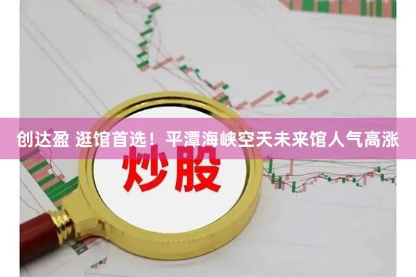 创达盈 逛馆首选！平潭海峡空天未来馆人气高涨