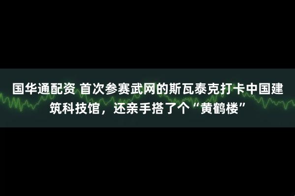 国华通配资 首次参赛武网的斯瓦泰克打卡中国建筑科技馆，还亲手搭了个“黄鹤楼”