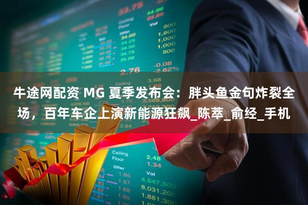 牛途网配资 MG 夏季发布会：胖头鱼金句炸裂全场，百年车企上演新能源狂飙_陈萃_俞经_手机