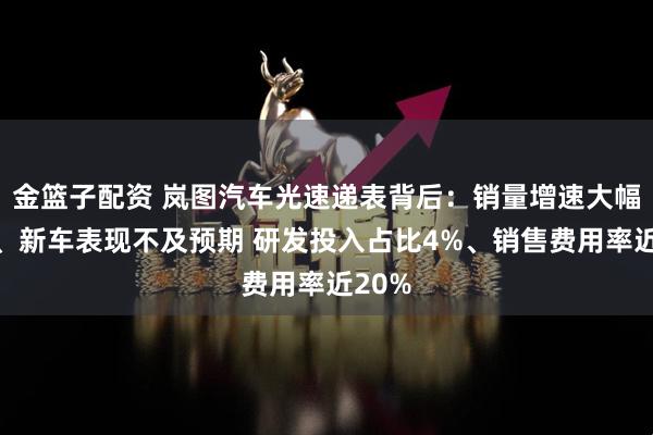 金篮子配资 岚图汽车光速递表背后：销量增速大幅放缓、新车表现不及预期 研发投入占比4%、销售费用率近20%
