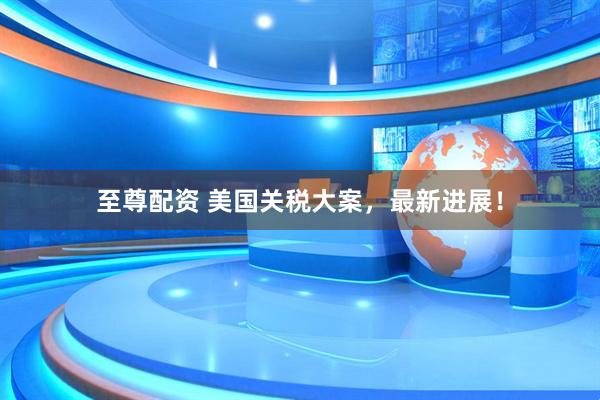 至尊配资 美国关税大案，最新进展！