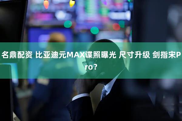 名鼎配资 比亚迪元MAX谍照曝光 尺寸升级 剑指宋Pro？