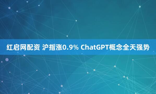 红启网配资 沪指涨0.9% ChatGPT概念全天强势
