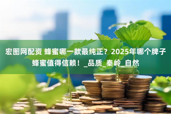 宏图网配资 蜂蜜哪一款最纯正？2025年哪个牌子蜂蜜值得信赖！_品质_秦岭_自然