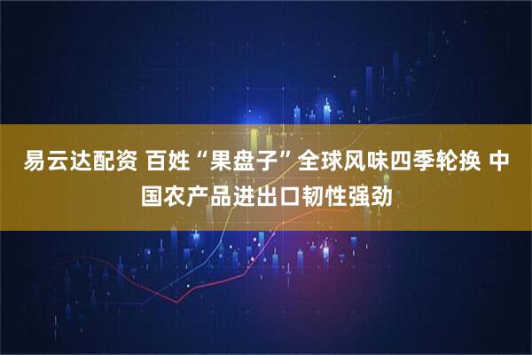易云达配资 百姓“果盘子”全球风味四季轮换 中国农产品进出口韧性强劲