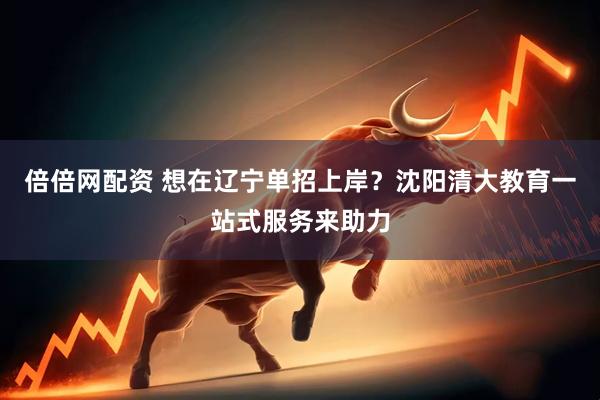 倍倍网配资 想在辽宁单招上岸？沈阳清大教育一站式服务来助力