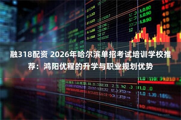 融318配资 2026年哈尔滨单招考试培训学校推荐：鸿阳优程的升学与职业规划优势