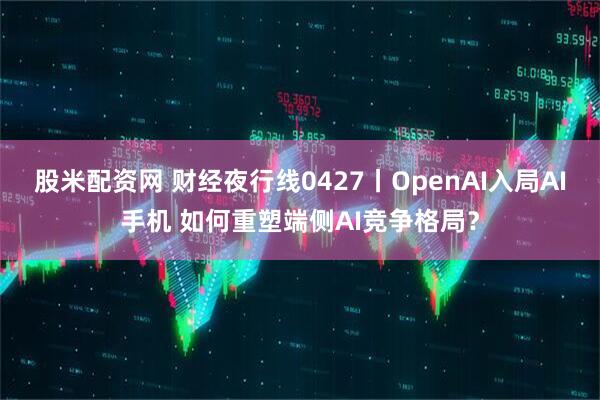 股米配资网 财经夜行线0427丨OpenAI入局AI手机 如何重塑端侧AI竞争格局？