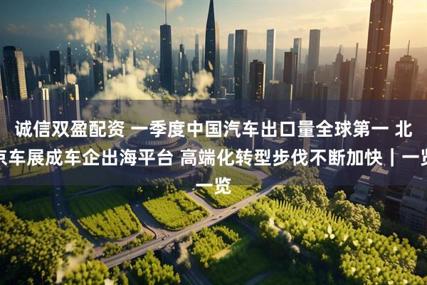 诚信双盈配资 一季度中国汽车出口量全球第一 北京车展成车企出海平台 高端化转型步伐不断加快｜一览
