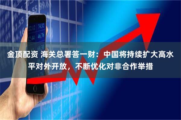 金顶配资 海关总署答一财：中国将持续扩大高水平对外开放，不断优化对非合作举措